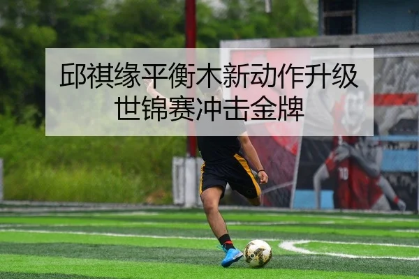 邱祺缘平衡木新动作升级 世锦赛冲击金牌